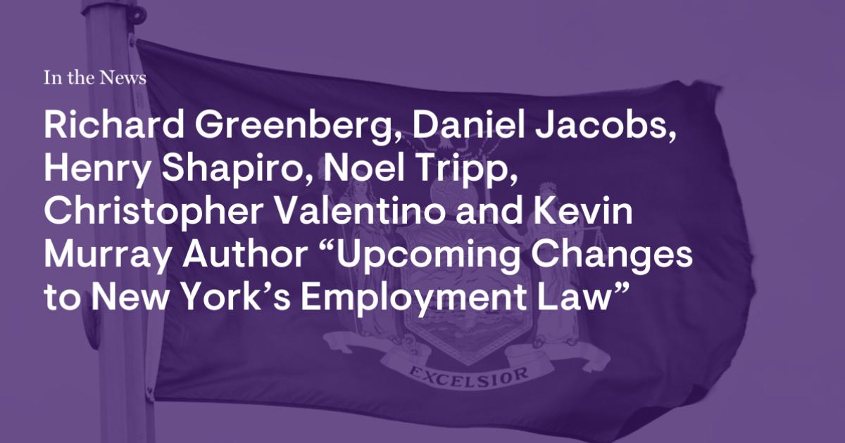 Richard Greenberg, Daniel Jacobs, Henry Shapiro, Noel Tripp, Christopher Valentino and Kevin Murray Author “Upcoming Changes to New York’s Employment Laws” Richard Greenberg, Daniel Jacobs, Henry Shapiro, Noel Tripp, Christopher Valentino and Kevin Murray Author “Upcoming Changes to New York’s Employment Laws”